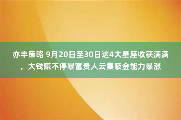 亦丰策略 9月20日至30日这4大星座收获满满，大钱赚不停暴富贵人云集吸金能力暴涨