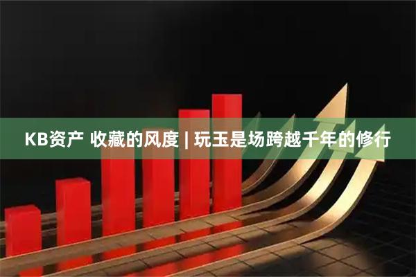 KB资产 收藏的风度 | 玩玉是场跨越千年的修行