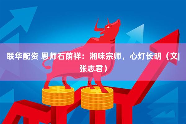 联华配资 恩师石荫祥：湘味宗师，心灯长明（文|张志君）