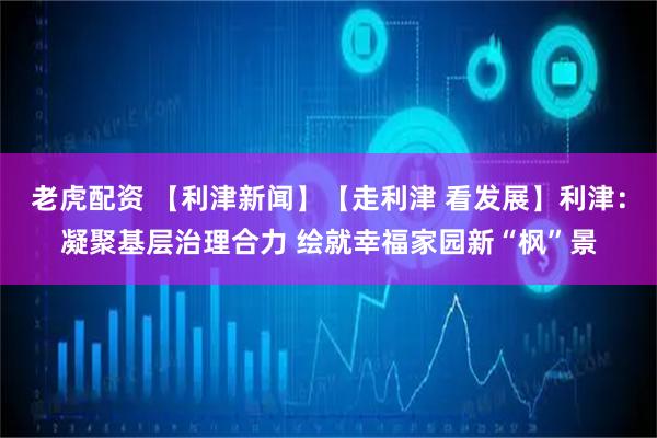 老虎配资 【利津新闻】【走利津 看发展】利津：凝聚基层治理合力 绘就幸福家园新“枫”景