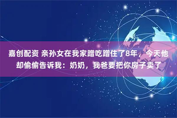 嘉创配资 亲孙女在我家蹭吃蹭住了8年，今天他却偷偷告诉我：奶奶，我爸要把你房子卖了