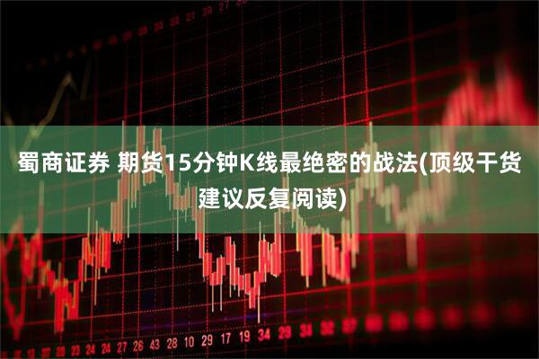 蜀商证券 期货15分钟K线最绝密的战法(顶级干货 建议反复阅读)