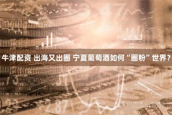 牛津配资 出海又出圈 宁夏葡萄酒如何“圈粉”世界？