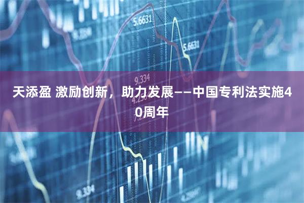 天添盈 激励创新，助力发展——中国专利法实施40周年