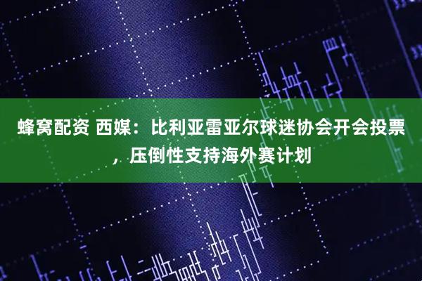 蜂窝配资 西媒：比利亚雷亚尔球迷协会开会投票，压倒性支持海外赛计划