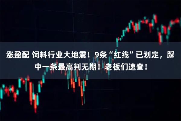 涨盈配 饲料行业大地震！9条“红线”已划定，踩中一条最高判无期！老板们速查！