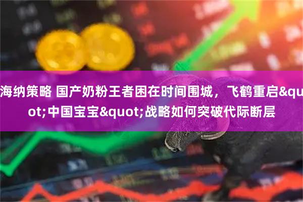 海纳策略 国产奶粉王者困在时间围城，飞鹤重启"中国宝宝"战略如何突破代际断层