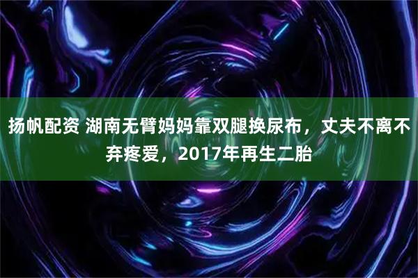 扬帆配资 湖南无臂妈妈靠双腿换尿布，丈夫不离不弃疼爱，2017年再生二胎