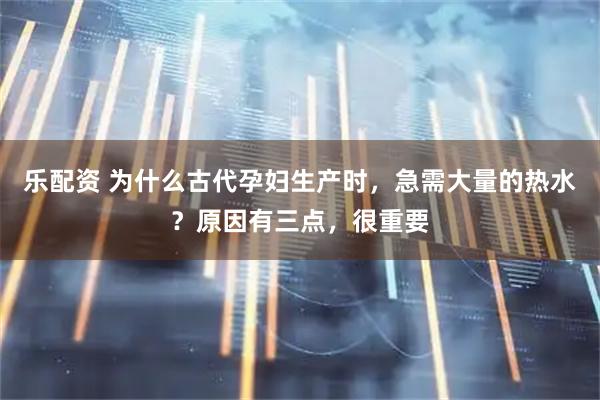 乐配资 为什么古代孕妇生产时，急需大量的热水？原因有三点，很重要