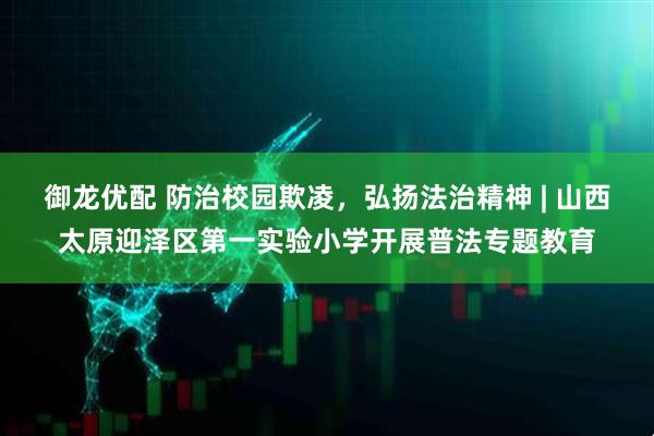 御龙优配 防治校园欺凌，弘扬法治精神 | 山西太原迎泽区第一实验小学开展普法专题教育