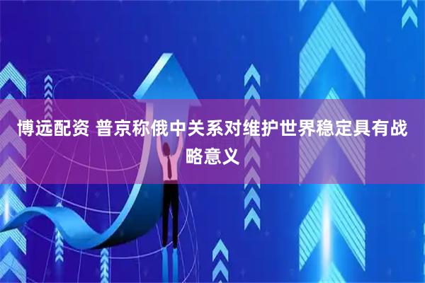 博远配资 普京称俄中关系对维护世界稳定具有战略意义