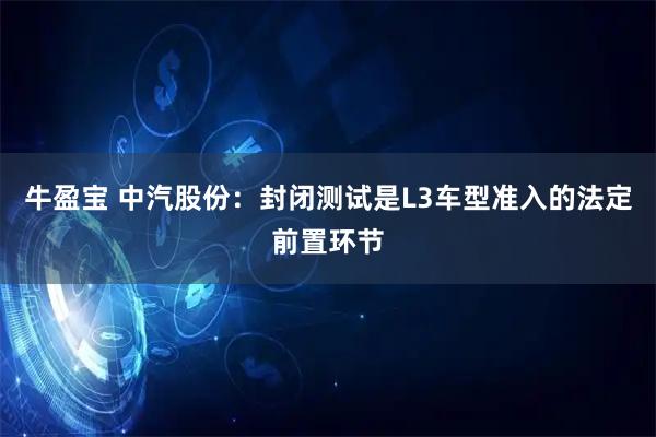 牛盈宝 中汽股份：封闭测试是L3车型准入的法定前置环节