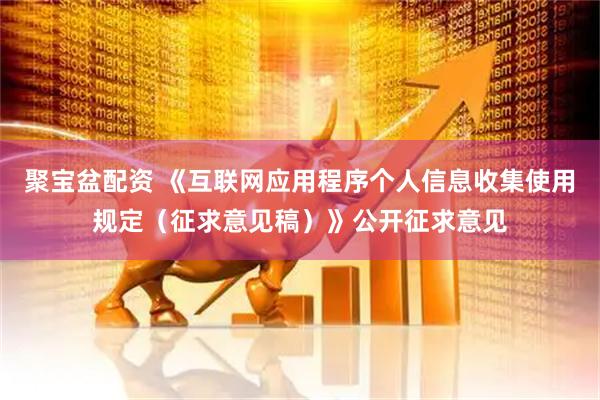 聚宝盆配资 《互联网应用程序个人信息收集使用规定（征求意见稿）》公开征求意见