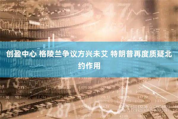 创盈中心 格陵兰争议方兴未艾 特朗普再度质疑北约作用