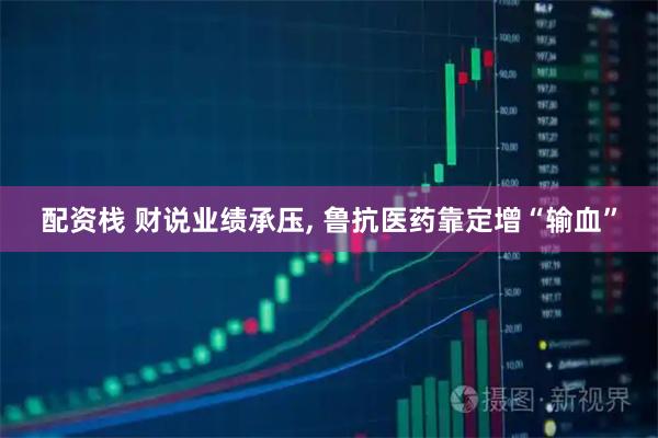 配资栈 财说业绩承压, 鲁抗医药靠定增“输血”
