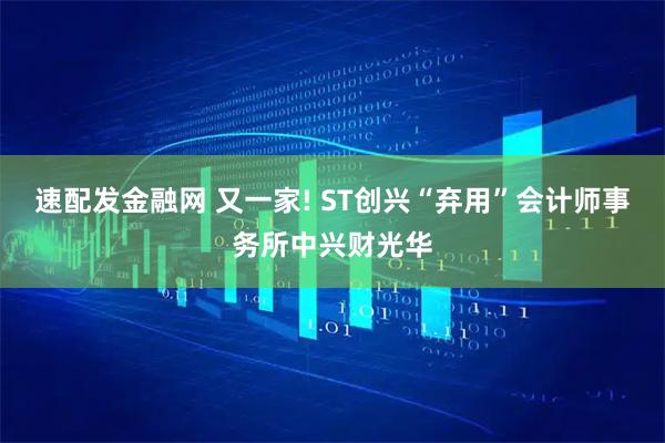 速配发金融网 又一家! ST创兴“弃用”会计师事务所中兴财光华