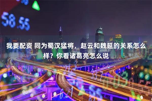 我要配资 同为蜀汉猛将，赵云和魏延的关系怎么样？你看诸葛亮怎么说