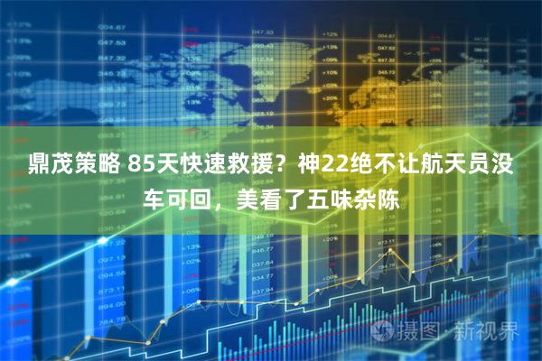鼎茂策略 85天快速救援？神22绝不让航天员没车可回，美看了五味杂陈