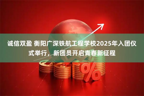 诚信双盈 衡阳广深铁航工程学校2025年入团仪式举行，新团员开启青春新征程