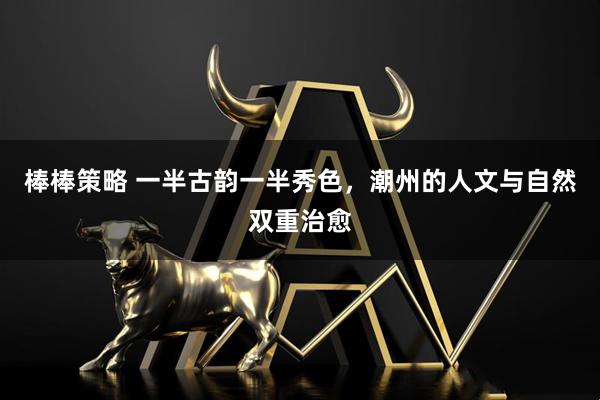 棒棒策略 一半古韵一半秀色，潮州的人文与自然双重治愈