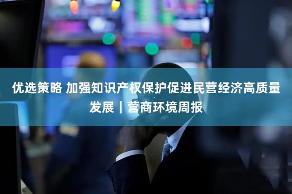 优选策略 加强知识产权保护促进民营经济高质量发展｜营商环境周报