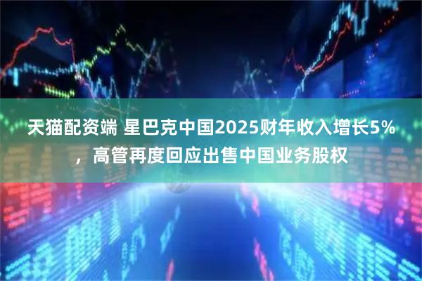 天猫配资端 星巴克中国2025财年收入增长5%，高管再度回应出售中国业务股权