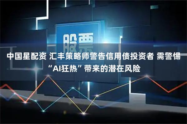 中国星配资 汇丰策略师警告信用债投资者 需警惕“AI狂热”带来的潜在风险