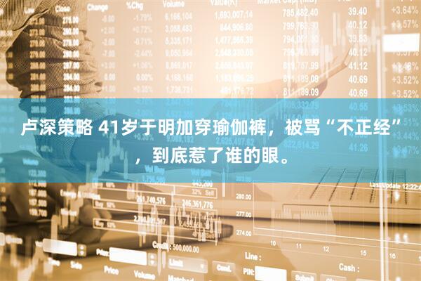 卢深策略 41岁于明加穿瑜伽裤，被骂“不正经”，到底惹了谁的眼。